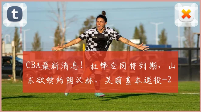 CBA最新消息！杜锋合同将到期，山东欲续约陶汉林，吴前基本退役