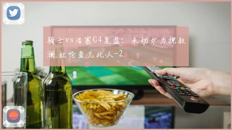 骑士vs活塞G4复盘：米切尔力挽狂澜 杜伦查无此人
