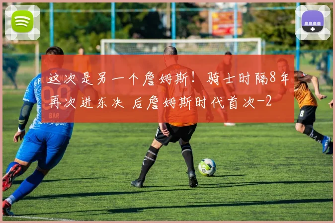 这次是另一个詹姆斯！骑士时隔8年再次进东决 后詹姆斯时代首次