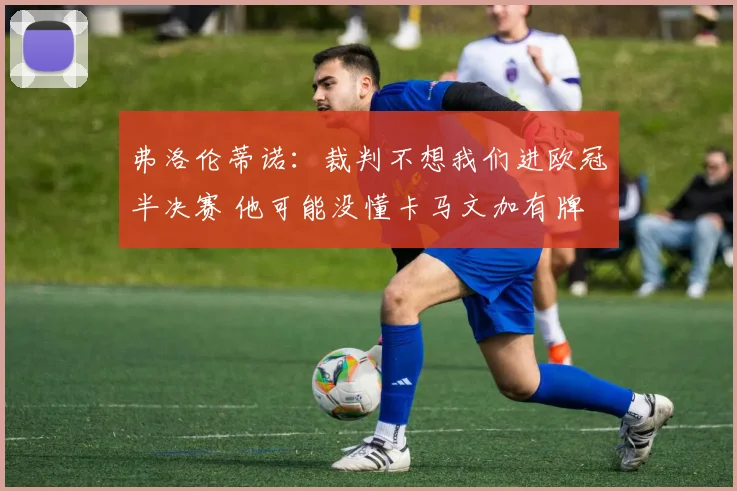弗洛伦蒂诺：裁判不想我们进欧冠半决赛 他可能没懂卡马文加有牌
