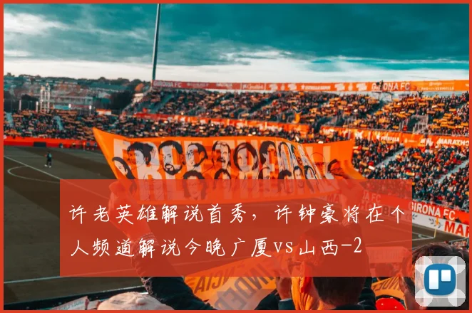 许老英雄解说首秀，许钟豪将在个人频道解说今晚广厦vs山西