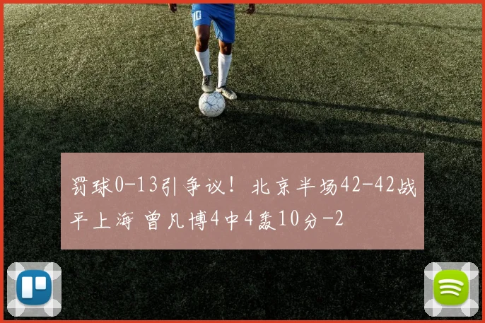 罚球0-13引争议！北京半场42-42战平上海 曾凡博4中4轰10分