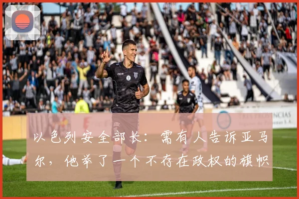 以色列安全部长：需有人告诉亚马尔，他举了一个不存在政权的旗帜