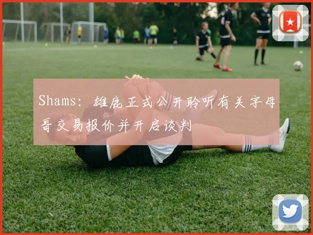 Shams：雄鹿正式公开聆听有关字母哥交易报价并开启谈判