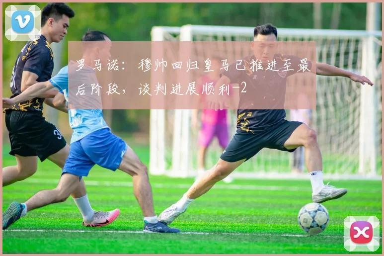 罗马诺：穆帅回归皇马已推进至最后阶段，谈判进展顺利