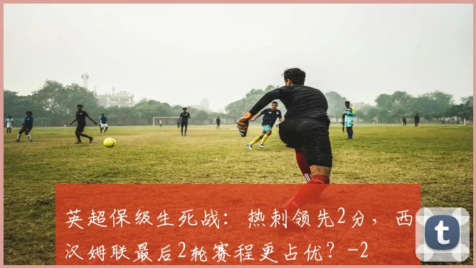 英超保级生死战：热刺领先2分，西汉姆联最后2轮赛程更占优？