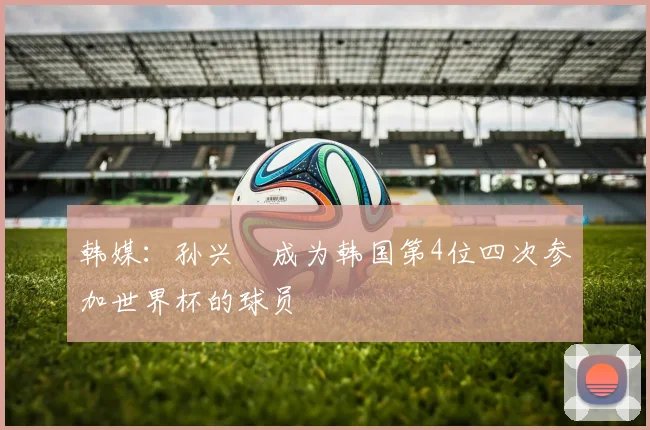 韩媒：孙兴慜成为韩国第4位四次参加世界杯的球员