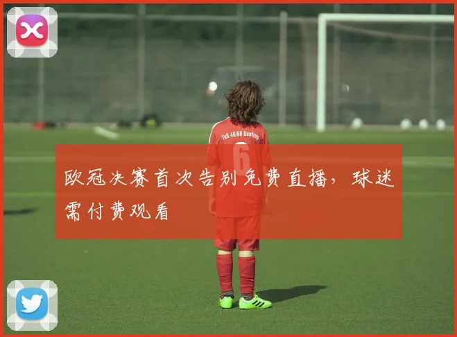 欧冠决赛首次告别免费直播，球迷需付费观看
